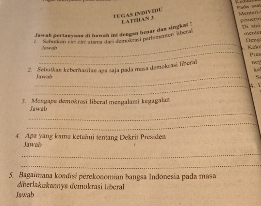 Pada saat 
Menteri- 
TUGAS INDIVIDU 
LATIHAN 3 
Jawab pertanyaan di bawah ini dengan benar dan singkat ! pemerin 
1. Sebutkan ciri ciri utama dari demokrasi parlementer/ liberal Di sini menter 
_ 
_Jawab Keku Deng 
Pres 
2. Sebutkan keberhasilan apa saja pada masa demokrasi liberal neg 
kel 
_Jawab S 
_4. I 
3. Mengapa demokrasi liberal mengalami kegagalan 
_ 
Jawab 
_ 
4. Apa yang kamu ketahui tentang Dekrit Presiden 
Jawab 
_ 
_ 
5. Bagaimana kondisi perekonomian bangsa Indonesia pada masa 
diberlakukannya demokrasi liberal 
Jawab