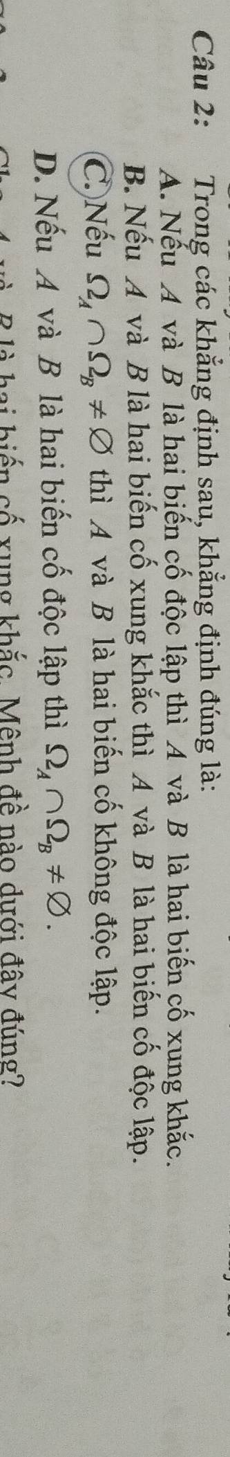 Trong các khẳng định sau, khẳng định đúng là:
A. Nếu A và B là hai biến cố độc lập thì A và B là hai biến cố xung khắc.
B. Nếu A và B là hai biến cố xung khắc thì A và B là hai biến cố độc lập.
C. Nếu Omega _A∩ Omega _B!= varnothing thì A và B là hai biến cố không độc lập.
D. Nếu A và B là hai biến cố độc lập thì Omega _A∩ Omega _B!= varnothing. 
à B là hai biến cố xung khắc. Mênh đề nào dưới đây đúng?