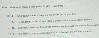 Which statement about segregation is MOST accurate?
A. Segregation was a uniquely American social problem.
B. Segregation in the United States ended with the abolition of slavery.
C. Segregation was enforced for many minorities, not just African Americans
D. In America, segregation was only a problem in the southern states.