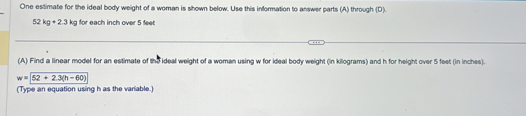 One estimate for the ideal body weight of a woman is shown below. Use this information to answer parts (A) through (D).
52kg+2.3 kg for each inch over 5 feet
(A) Find a linear model for an estimate of the ideal weight of a woman using w for ideal body weight (in kilograms) and h for height over 5 feet (in inches).
w=52+2.3(h-60)
(Type an equation using h as the variable.)