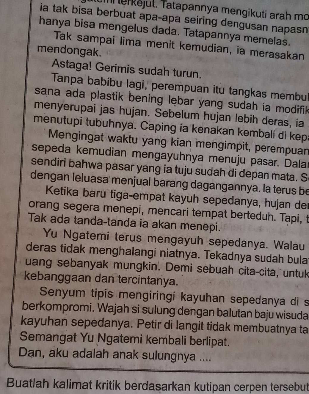 erkejut. Tatapannya mengikuti arah mo 
ia tak bisa berbuat apa-apa seiring dengusan napasn 
hanya bisa mengelus dada. Tatapannya memelas. 
Tak sampai lima menit kemudian, ia merasakan 
mendongak. 
Astaga! Gerimis sudah turun. 
Tanpa babibu lagi, perempuan itu tangkas membu 
sana ada plastik bening lębar yang sudah ia modifik 
menyerupai jas hujan. Sebelum hujan lebih deras, ia 
menutupi tubuhnya. Caping ia kenakan kembali di kep: 
Mengingat waktu yang kian mengimpit, perempuan 
sepeda kemudian mengayuhnya menuju pasar. Dalai 
sendiri bahwa pasar yang ia tuju sudah di depan mata. S 
dengan leluasa menjual barang dagangannya. la terus be 
Ketika baru tiga-empat kayuh sepedanya, hujan der 
orang segera menepi, mencari tempat berteduh. Tapi, t 
Tak ada tanda-tanda ia akan menepi. 
Yu Ngatemi terus mengayuh sepedanya. Walau 
deras tidak menghalangi niatnya. Tekadnya sudah bula 
uang sebanyak mungkin. Demi sebuah cita-cita, untuk 
kebanggaan dan tercintanya. 
Senyum tipis mengiringi kayuhan sepedanya di s 
berkompromi. Wajah si sulung dengan balutan baju wisuda 
kayuhan sepedanya. Petir di langit tidak membuatnya ta 
Semangat Yu Ngatemi kembali berlipat. 
Dan, aku adalah anak sulungnya .... 
Buatlah kalimat kritik berdasarkan kutipan cerpen tersebut