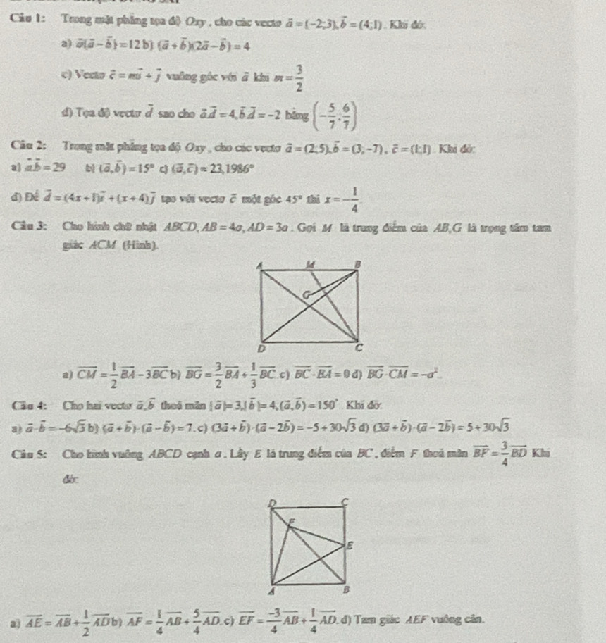 Cảu 1: Trong mặt phing tọa độ Oxy , cho các vecto vector a=(-2;3),vector b=(4;1). Kh đớ.
a) vector a(vector a-vector b)=12b)(vector a+vector b)(2vector a-vector b)=4
c) Vecto vector c=mvector u+vector j vuāng gác với ā khí m= 3/2 
d) T(ad) vectr overline d sao cho vector a.vector d=4,vector b.vector d=-2 hàng (- 5/7 , 6/7 )
Câu 2: Trong mặt phing tọa độ Oxy , cho các vecto vector a=(2;5).vector b=(3,-7).vector c=(1;1) Khi đó:
a aoverline b=29 b (vector a,vector b)=15° c (overline a,overline c)approx 23,1986°
đ) Để vector d=(4x+1)vector i+(x+4)vector j tạo với vecta 7 một góc 45° thi x=- 1/4 
Câu 3: Cho hình chữ nhật ABCD,AB=4a,AD=3a Gọi M là trung điểm của AB,G là trọng tâm tam
giàc ACM (Hình).
a) overline CM= 1/2 overline BA-3overline BC bì overline BG= 3/2 overline BA+ 1/3 overline BC c) overline BC· overline EA=0 d vector BG· overline CM=-a^2.
Câu 4: Cho hai vecto overline a,overline b thui mǎn |vector a|=3,|vector b|=4,(vector a,vector b)=150° Khí đờ
a) vector a· vector b=-6sqrt(3)b)(vector a+vector b)· (vector a-vector b)=7 . c) (3vector a+vector b)· (vector a-2vector b)=-5+30sqrt(3) d) (3vector a+vector b)· (vector a-2vector b)=5+30sqrt(3)
Câu 5: Cho hình vường ABCD cạnh ơ. Lây E là trung điểm của BC , điểm F thoủ màn overline BF= 3/4 overline BD Kh
&
a overline AE=overline AB+ 1/2 overline ADb)overline AF= 1/4 overline AB+ 5/4 overline AD. c) overline EF= (-3)/4 overline AB+ 1/4 overline AD. d) Tam giác AEF vuông cân.