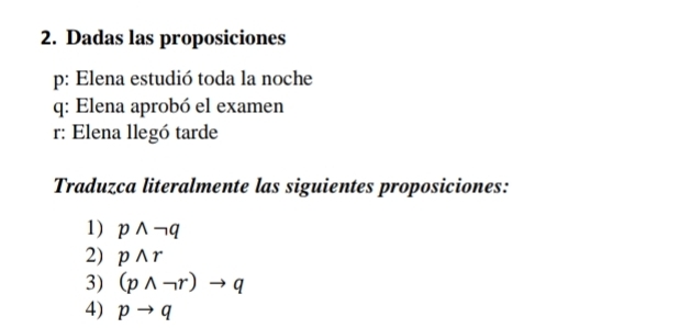 Dadas las proposiciones 
p: Elena estudió toda la noche 
q: Elena aprobó el examen 
r: Elena llegó tarde 
Traduzca literalmente las siguientes proposiciones: 
1) pwedge neg q
2) pwedge r
3) (pwedge neg r)to q
4) pto q