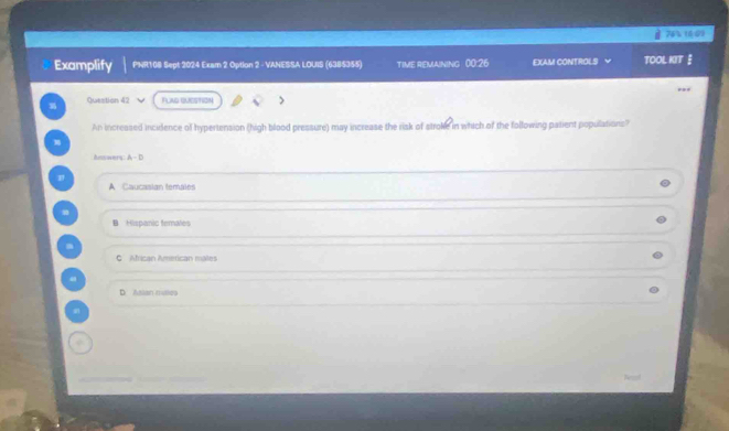 74% 1409
Examplify PNR108 Sept:2024 Exam 2 Option 2 - VANESSA LOUIS (6385355) TIME REMAINING 00:26 EXAM CONTROLS Y TOOL KIT 
Question 42 FLAG QUESTION >
An increased incidence of hypertension (high blood pressure) may increase the risk of stroke in which of the following patient populations?
m
Answers: A - D
A Caucasian temales
B Hispanic temales
m
G African American males
D. Asian rulles