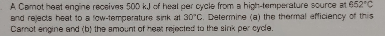 A Carnot heat engine receives 500 kJ of heat per cycle from a high-temperature source at 652°C
and rejects heat to a low-temperature sink at 30°C. Determine (a) the thermal efficiency of this 
Carnot engine and (b) the amount of heat rejected to the sink per cycle.