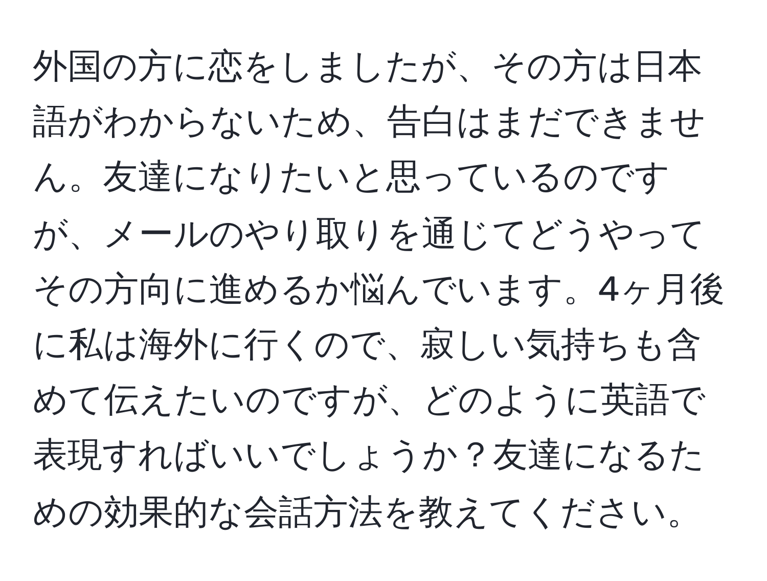 外国の方に恋をしましたが、その方は日本語がわからないため、告白はまだできません。友達になりたいと思っているのですが、メールのやり取りを通じてどうやってその方向に進めるか悩んでいます。4ヶ月後に私は海外に行くので、寂しい気持ちも含めて伝えたいのですが、どのように英語で表現すればいいでしょうか？友達になるための効果的な会話方法を教えてください。