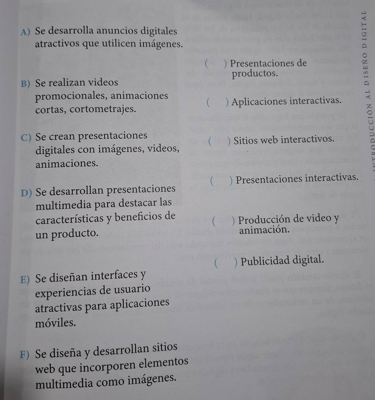 Se desarrolla anuncios digitales
atractivos que utilicen imágenes.
 ) Presentaciones de
productos.
B) Se realizan videos
promocionales, animaciones
 ) Aplicaciones interactivas.
cortas, cortometrajes.
C) Se crean presentaciones
 ) Sitios web interactivos.
digitales con imágenes, videos,
animaciones.
 ) Presentaciones interactivas.
D) Se desarrollan presentaciones
multimedia para destacar las
características y beneficios de
( ) Producción de video y
un producto. animación.
( ) Publicidad digital.
E) Se diseñan interfaces y
experiencias de usuario
atractivas para aplicaciones
móviles.
F) Se diseña y desarrollan sitios
web que incorporen elementos
multimedia como imágenes.