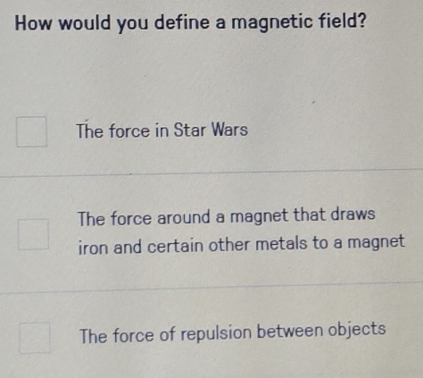 How would you define a magnetic field?
The force in Star Wars
The force around a magnet that draws
iron and certain other metals to a magnet
The force of repulsion between objects