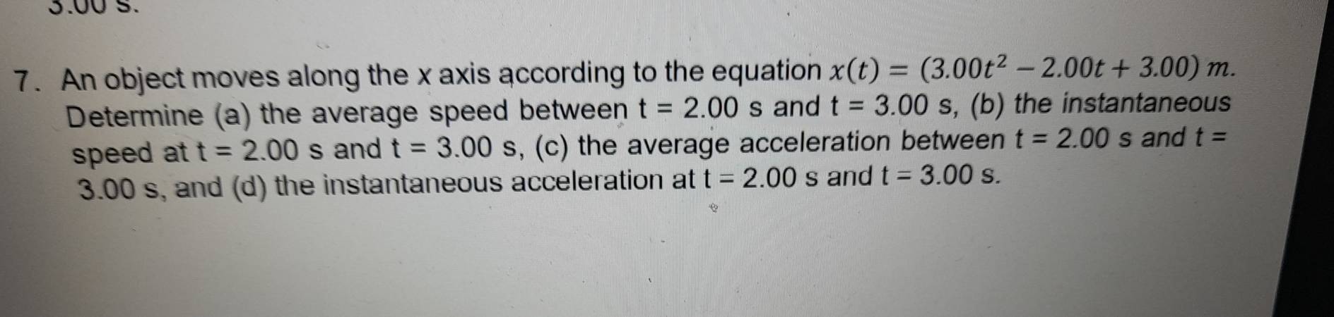 3.00 5. 
7. An object moves along the x axis according to the equation x(t)=(3.00t^2-2.00t+3.00)m. 
Determine (a) the average speed between t=2.00s and t=3.00 5 , (b) the instantaneous 
speed at t=2.00s and t=3.00s , (c) the average acceleration between t=2.00 ≤slant s and t=
3.00 s, and (d) the instantaneous acceleration at t=2.00s and t=3.00s.