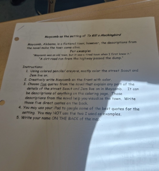 Maycomb as the setting of To Kill a Mockingbird 
Maycomb, Alabama, is a fictional town; however, the descriptions from 
the novel make the town come alive. 
For example: 
"Maycomb was an old town, but it was a tired town when I first knew it." 
"A dirt road ran from the highway passed the dump." 
Instructions: 
1. Using colored pencils/ crayons, neatly color the street Scout and 
Jem live on. 
2. Creatively write Maycomb on the front with color. 
3. Choose five quotes from the novel that explain any part of the 
details of the street Scout and Jem live on in Maycomb. It can 
be descriptions of anything on the coloring page. Those 
descriptions from the novel help you visualize the town. Write 
those five direct quotes on the back. 
4. You may use your iPad to google some of the best quotes for the 
setting. You may NOT use the two I used as examples. 
5. Write your name ON THE BACK of the map.