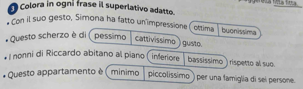 ggerella fitta fitta. 
S Colora in ogni frase il superlativo adatto. 
Con il suo gesto, Simona ha fatto un’impressione, ottima buonissima 
Questo scherzo è di pessimo cattivissimo )gusto. 
I nonni di Riccardo abitano al piano (inferiore bassissimo ) rispetto al suo. 
Questo appartamento è ( minimo piccolissimo ) per una famiglia di sei persone.