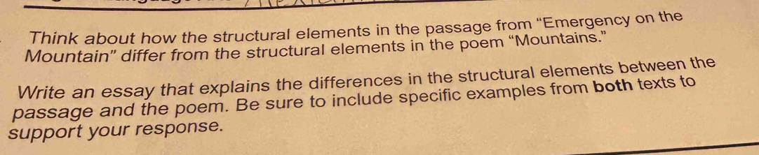 Think about how the structural elements in the passage from “Emergency on the 
Mountain” differ from the structural elements in the poem “Mountains.” 
Write an essay that explains the differences in the structural elements between the 
passage and the poem. Be sure to include specific examples from both texts to 
support your response.