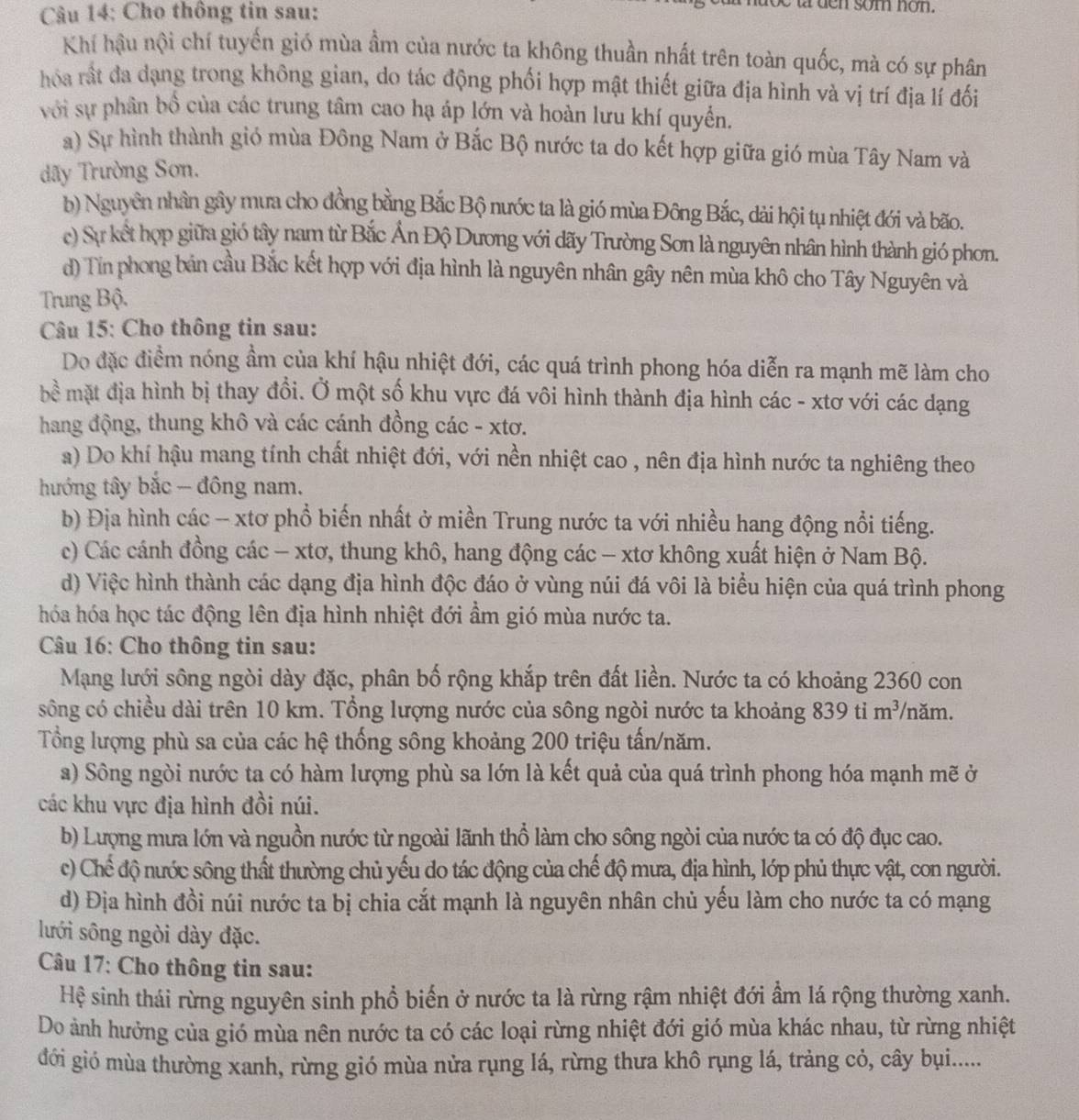 Cho thông tin sau:
t den som non.
Khí hậu nội chí tuyến gió mùa ầm của nước ta không thuần nhất trên toàn quốc, mà có sự phân
hóa rất đa dạng trong không gian, do tác động phối hợp mật thiết giữa địa hình và vị trí địa lí đối
với sự phân bồ của các trung tâm cao hạ áp lớn và hoàn lưu khí quyển.
a) Sự hình thành gió mùa Đông Nam ở Bắc Bộ nước ta do kết hợp giữa gió mùa Tây Nam và
dãy Trường Sơn.
b) Nguyên nhân gây mưa cho đồng bằng Bắc Bộ nước ta là gió mùa Đông Bắc, dài hội tụ nhiệt đới và bão.
c) Sự kết hợp giữa gió tây nam từ Bắc Ấn Độ Dương với dãy Trường Sơn là nguyên nhân hình thành gió phơn.
d) Tín phong bản cầu Bắc kết hợp với địa hình là nguyên nhân gây nên mùa khô cho Tây Nguyên và
Trung Bộ.
Câu 15: Cho thông tin sau:
Do đặc điểm nóng ẩm của khí hậu nhiệt đới, các quá trình phong hóa diễn ra mạnh mẽ làm cho
bề mặt địa hình bị thay đổi. Ở một số khu vực đá vôi hình thành địa hình các - xtơ với các dạng
hang động, thung khô và các cánh đồng các - xtơ.
a) Do khí hậu mang tính chất nhiệt đới, với nền nhiệt cao , nên địa hình nước ta nghiêng theo
hướng tây bắc - đông nam.
b) Địa hình các -- xtơ phổ biến nhất ở miền Trung nước ta với nhiều hang động nổi tiếng.
c) Các cánh đồng các - xtơ, thung khô, hang động các - xtơ không xuất hiện ở Nam Bộ.
d) Việc hình thành các dạng địa hình độc đáo ở vùng núi đá vôi là biểu hiện của quá trình phong
hóa hóa học tác động lên địa hình nhiệt đới ẩm gió mùa nước ta.
Câu 16: Cho thông tin sau:
Mạng lưới sông ngòi dày đặc, phân bố rộng khắp trên đất liền. Nước ta có khoảng 2360 con
sông có chiều dài trên 10 km. Tổng lượng nước của sông ngòi nước ta khoảng 839 ti m^3 /năm.
Tổng lượng phù sa của các hệ thống sông khoảng 200 triệu tấn/năm.
a) Sông ngòi nước ta có hàm lượng phù sa lớn là kết quả của quá trình phong hóa mạnh mẽ ở
các khu vực địa hình đồi núi.
b) Lượng mưa lớn và nguồn nước từ ngoài lãnh thổ làm cho sông ngòi của nước ta có độ đục cao.
c) Chế độ nước sông thất thường chủ yếu do tác động của chế độ mưa, địa hình, lớp phủ thực vật, con người.
d) Địa hình đồi núi nước ta bị chia cắt mạnh là nguyên nhân chủ yếu làm cho nước ta có mạng
lưới sông ngòi dày đặc.
Câu 17: Cho thông tin sau:
Hệ sinh thái rừng nguyên sinh phổ biến ở nước ta là rừng rậm nhiệt đới ẩm lá rộng thường xanh.
Do ảnh hưởng của gió mùa nên nước ta có các loại rừng nhiệt đới gió mùa khác nhau, từ rừng nhiệt
đới gió mùa thường xanh, rừng gió mùa nửa rụng lá, rừng thưa khô rụng lá, trảng cỏ, cây bụi.....