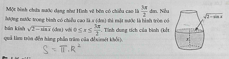 Một bình chứa nước dạng như Hình vẽ bên có chiều cao là  3π /2 dm. Nếu
lượng nước trong bình có chiều cao là x (dm) thì mặt nước là hình tròn có
bán kính sqrt(2-sin x)(dm) với 0≤ x≤  3π /2 . Tính dung tích của bình (kết
quả làm tròn đến hàng phần trăm của đềximét khối).