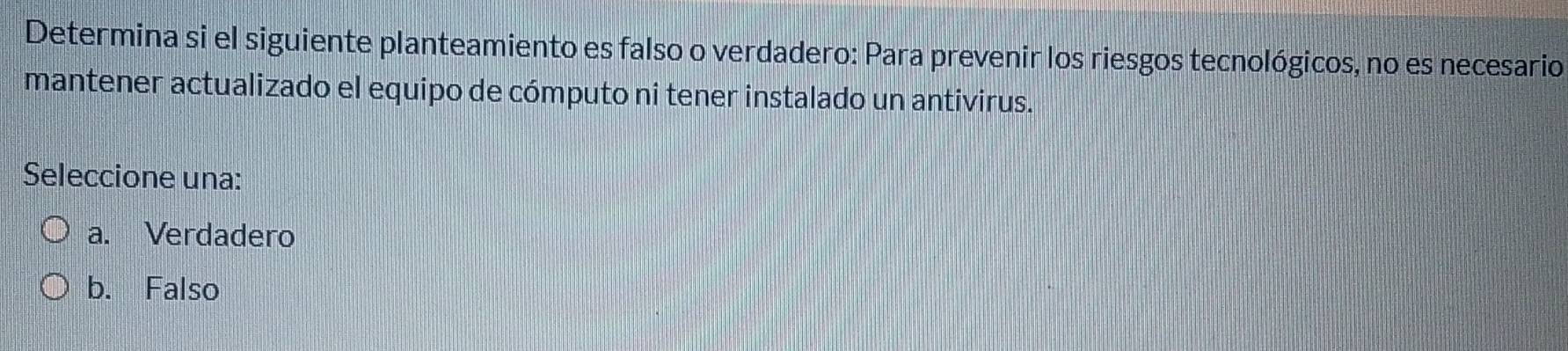 Determina si el siguiente planteamiento es falso o verdadero: Para prevenir los riesgos tecnológicos, no es necesario
mantener actualizado el equipo de cómputo ni tener instalado un antivirus.
Seleccione una:
a. Verdadero
b. Falso