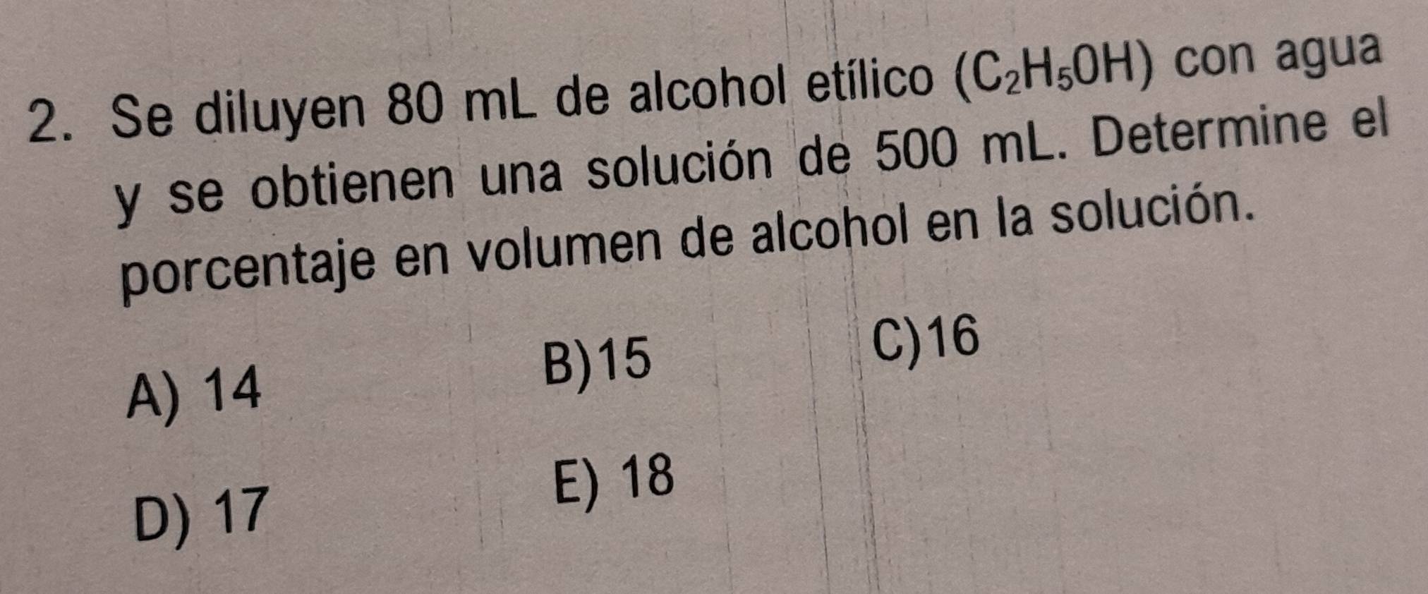 Se diluyen 80 mL de alcohol etílico (C_2H_5OH) con agua
y se obtienen una solución de 500 mL. Determine el
porcentaje en volumen de alcohol en la solución.
C) 16
A) 14
B) 15
D) 17
E) 18