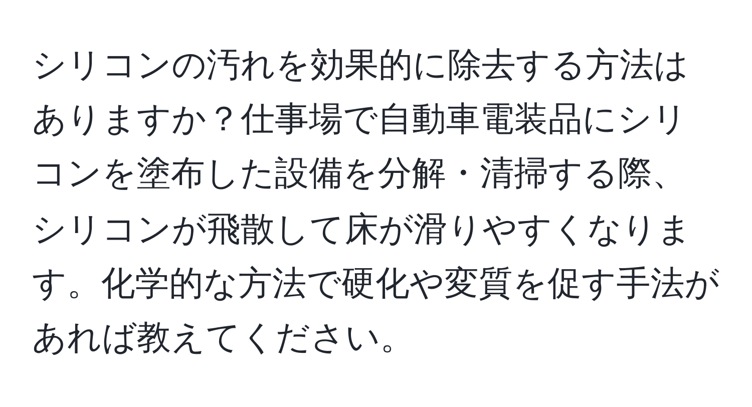 シリコンの汚れを効果的に除去する方法はありますか？仕事場で自動車電装品にシリコンを塗布した設備を分解・清掃する際、シリコンが飛散して床が滑りやすくなります。化学的な方法で硬化や変質を促す手法があれば教えてください。