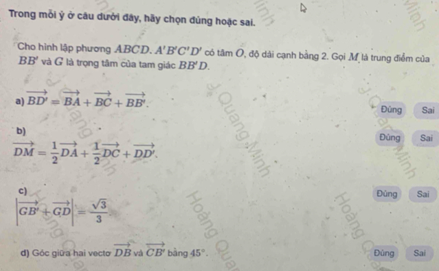 Trong mỗi ý ở câu dưởi đây, hãy chọn đủng hoặc sai.
Cho hình lập phương ABCD. A'B'C'D' có tâm O, độ dài cạnh bằng 2. Gọi Mỹ là trung điểm của
BB' và G là trọng tâm của tam giác BB'D.
a) vector BD'=vector BA+vector BC+vector BB'. 
Đúng Sai
b) Đúng Sai
vector DM= 1/2 vector DA+ 1/2 vector DC+vector DD'.
c)
Đủng Sai
|vector GB'+vector GD|= sqrt(3)/3 
d) Góc giữ a hai vecto vector DB và vector CB' bang 1 45°. Đủng Sai