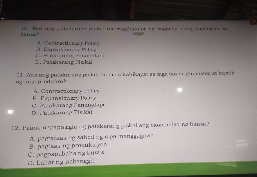 Ano ang patakarang piskal na magdudulot ng pagbaba nang implasyon sa
bansa?
A. Contractionary Policy
B. Expansionary Policy
C. Patakarang Pananalapi
D. Patakarang Pisikal
11. Ano ang patakarang piskal na makakahikayat sa mga tao na gumastos at bumili
ng mga produkto?
A. Contractionary Policy
B. Expansionary Policy
C. Patakarang Pananalapi
D. Patakarang Pisikal
12. Paano napapasigla ng patakarang piskal ang ekonomiya ng bansa?
A. pagtataas ng sahod ng mga manggagawa
B. pagtaas ng produksiyon
C. pagpapababa ng buwis
D. Lahat ng nabanggit