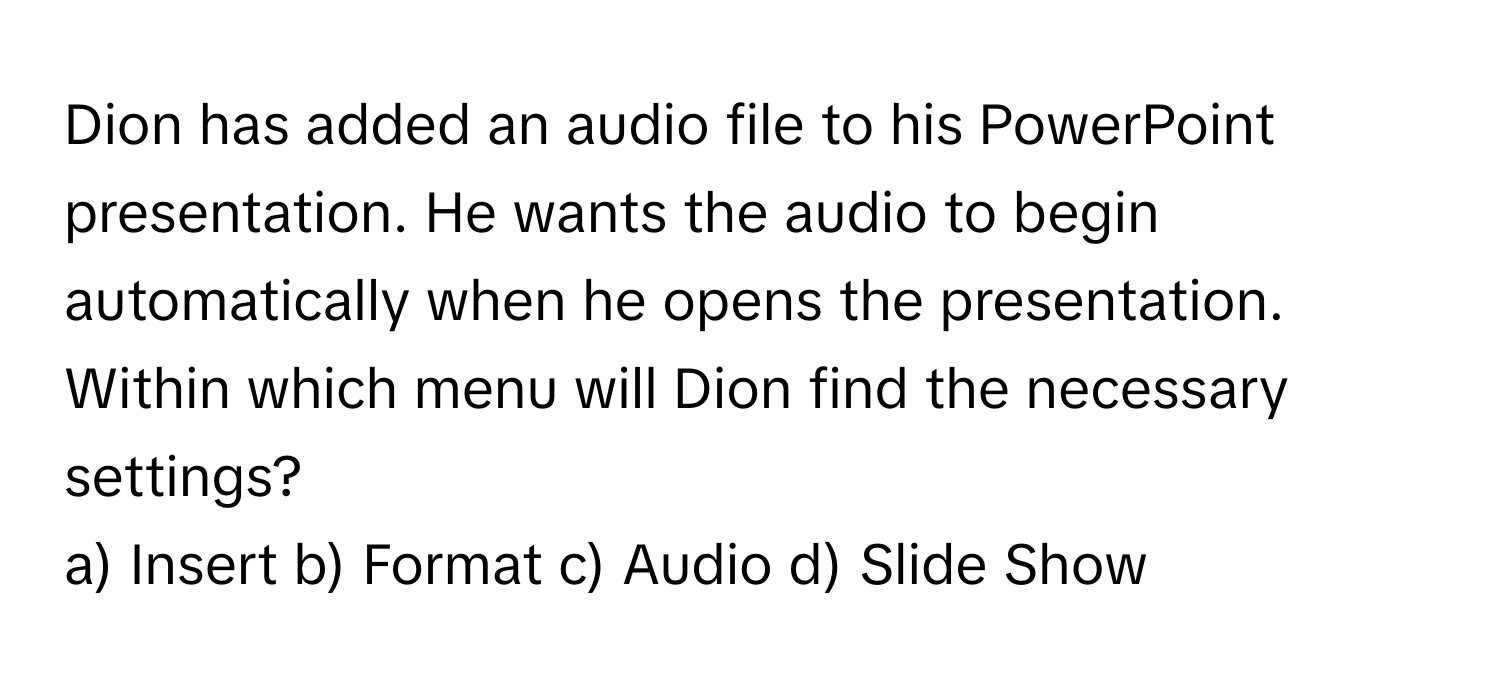 Dion has added an audio file to his PowerPoint presentation. He wants the audio to begin automatically when he opens the presentation. Within which menu will Dion find the necessary settings?

a) Insert b) Format c) Audio d) Slide Show