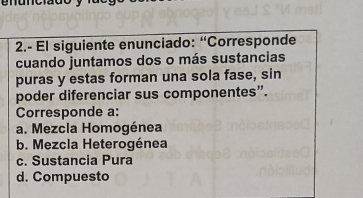 2.- El siguiente enunciado: “Corresponde
cuando juntamos dos o más sustancias
puras y estas forman una sola fase, sin
poder diferenciar sus componentes”.
Corresponde a:
a. Mezcla Homogénea
b. Mezcla Heterogénea
c. Sustancia Pura
d. Compuesto