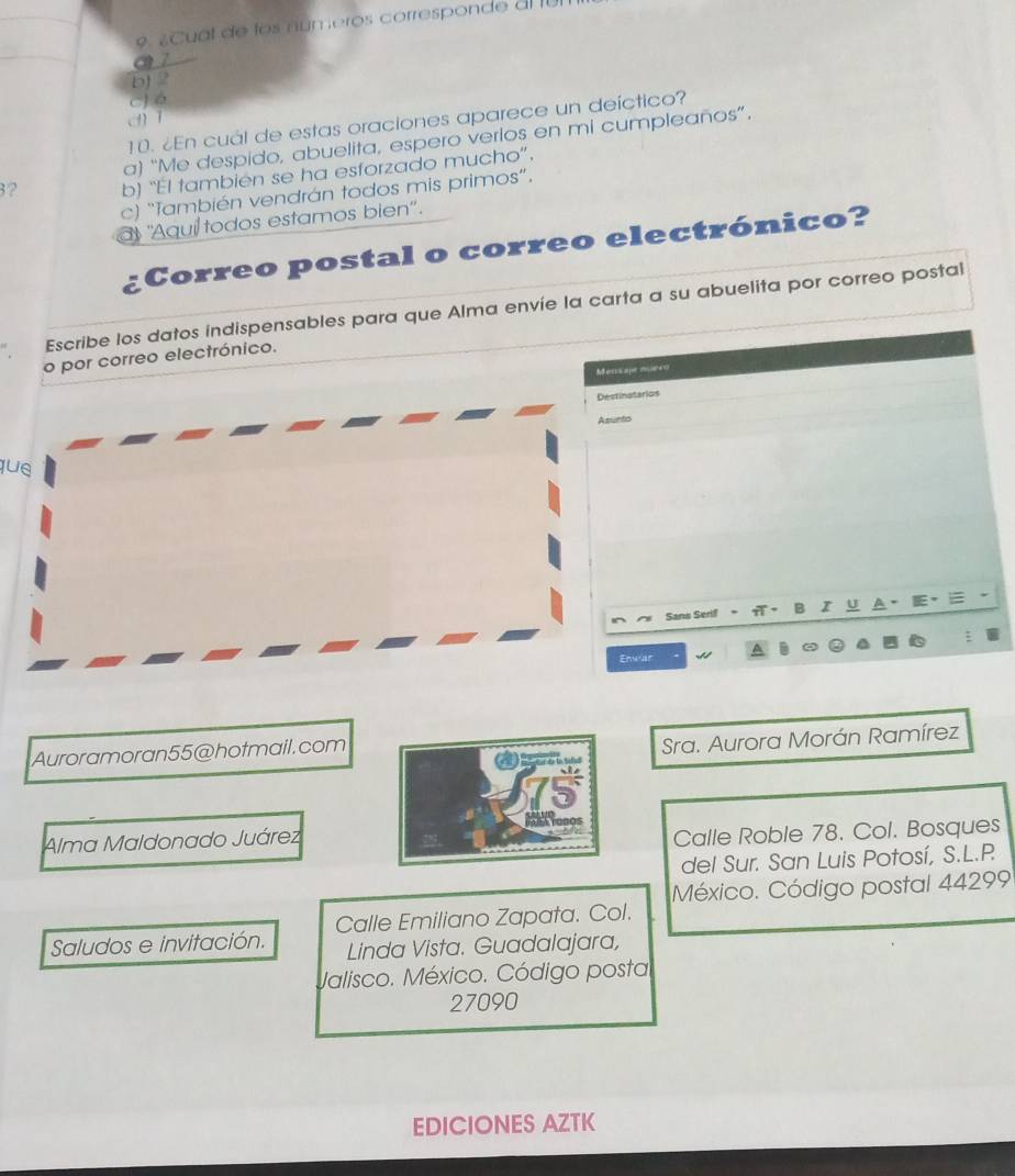 ¿ Cual de los números corresponde al fun
a 7
bJ 2
C) é
dī
10. ¿En cuál de estas oraciones aparece un deíctico?
a) “Me despido, abuelita, espero verios en mi cumpleaños”.
3? b) “El también se ha esforzado mucho”.
c) “También vendrán todos mis primos”.
at 'Aqui todos estamos bien'.
Correo postal o correo electrónico?
Escribe los datos indispensables para que Alma envíe la carta a su abuelita por correo postal
o por correo electrónico.
Mensaje muexo
Destinatarios
Asunto
que
Sans Serif 。 A。 B I U A . E, E
:
Enwar
Auroramoran55@hotmail.com
Sra. Aurora Morán Ramírez
Alma Maldonado Juárez
Calle Roble 78. Col. Bosques
del Sur. San Luis Potosí, S.L.P
México. Código postal 44299
Saludos e invitación. Calle Emiliano Zapata. Col.
Linda Vista. Guadalajara,
Jalisco. México. Código posta
27090
EDICIONES AZTK