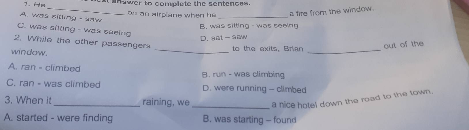 He st answer to complete the sentences.
_
on an airplane when he_
a fire from the window.
A. was sitting - saw
B. was sitting - was seeing
C. was sitting - was seeing
D. sat - saw
2. While the other passengers
window.
_to the exits, Brian_
out of the
A. ran - climbed
B. run - was climbing
C. ran - was climbed D. were running - climbed
3. When it_ raining, we _a nice hotel down the road to the town.
A. started - were finding B. was starting - found