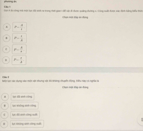 phương án.
Câu 1
Gọi A là công mà một lực đã sinh ra trong thời gian t để vật đi được quãng đường s. Công suất được xác định bằng biểu thức
Chọn một đáp án đúng
A P= A/t .
B P= t/A .
C P= A/s .
D P= s/A . 
Câu 2
Một lực tác dụng vào một vật nhưng vật đó không chuyển động. Điều này có nghĩa là
Chọn một đáp án đúng
A lực đã sinh công.
B lực không sinh công.
C lực đã sinh công suất.
:
D lực không sinh công suất.