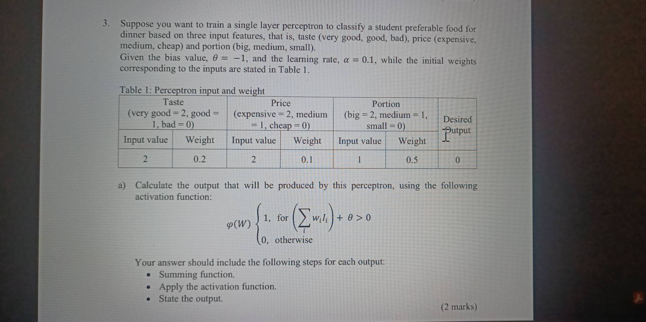 Suppose you want to train a single layer perceptron to classify a student preferable food for
dinner based on three input features, that is, taste (very good, good, bad), price (expensive,
medium, cheap) and portion (big, medium, small).
Given the bias value, θ =-1 , and the learning rate, alpha =0.1 , while the initial weights
corresponding to the inputs are stated in Table 1.
a) Calculate the output that will be produced by this perceptron, using the following
activation function:
varphi (W)beginarrayl 1,for(sumlimits _lw_l)+θ >0 0,otherwiseendarray.
Your answer should include the following steps for each output:
Summing function.
Apply the activation function.
State the output.
(2 marks)