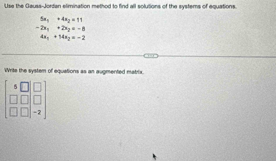 Use the Gauss-Jordan elimination method to find all solutions of the systems of equations.
5x_1+4x_2=11
-2x_1+2x_2=-8
4x_1+14x_2=-2
Write the system of equations as an augmented matrix
beginbmatrix 5&□ &□  □ &□  □ &□ &-2endbmatrix