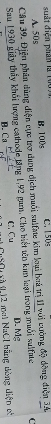 suất điện phân là 1007 C. 150s
B. 100s
Câu 39. Điện phân dùng điện cực trơ dung dịch muối sulfate kim loại hoá trị II với cường độ dòng điện 3A. A. 50s
Sau 1930 giây thấy khối lượng cathode tăng 1,92 gam. Cho biết tên kim loại trong muối sulfate
C
D. Mg
B. Ca C. Cu
CuSO₄ và 0,12 mol NaCl bằng dòng điện có