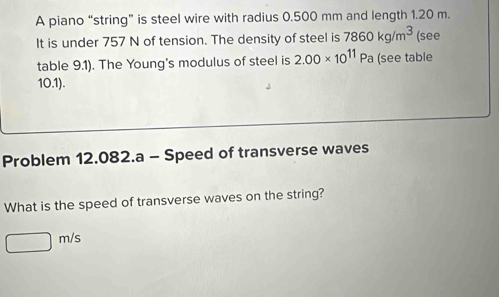 A piano “string” is steel wire with radius 0.500 mm and length 1.20 m. 
It is under 757 N of tension. The density of steel is 7860kg/m^3 (see 
table 9.1). The Young's modulus of steel is 2.00* 10^(11)Pa (see table 
10.1). 
Problem 12.082.a - Speed of transverse waves 
What is the speed of transverse waves on the string?
□ m/s