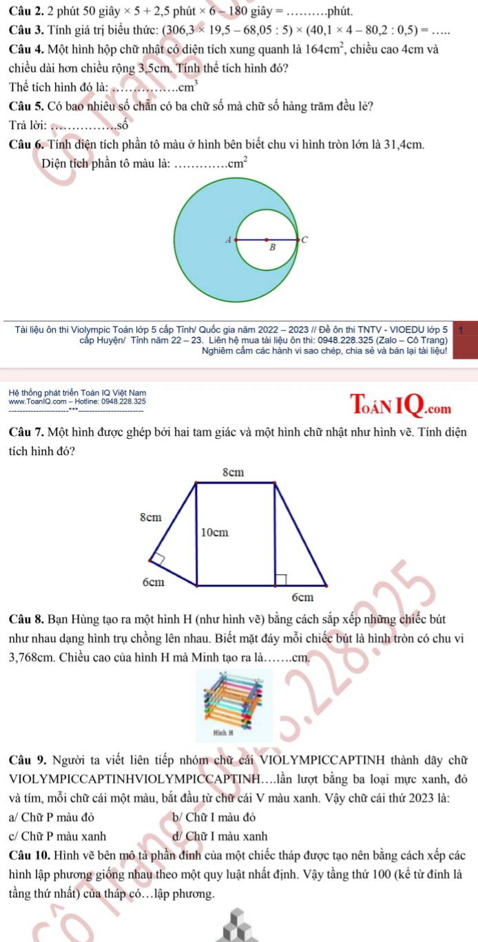 phút 50 ) giây * 5+2,5 ph 1it* 6-180 iây = _phút.
Câu 3. Tính giá trị biểu thức: (306,3* 19,5-68,05:5)* (40,1* 4-80,2:0,5)=.. _
Câu 4. Một hình hộp chữ nhật có diện tích xung quanh là 164cm^2 , chiều cao 4cm và
chiều dài hơn chiều rộng 3,5cm. Tính thể tích hình đó?
Thể tích hình đó là: _ cm^3
Câu 5. Có bao nhiêu số chẵn có ba chữ số mà chữ số hàng trăm đều lẻ?
Trả lời:_
số
Câu 6. Tính diện tích phần tô màu ở hình bên biết chu vi hình tròn lớn là 31,4cm.
Diện tích phần tô màu là: _ cm^2
Tài liệu ôn thi Violympic Toán lớp 5 cấp Tỉnh/ Quốc gia năm 2022 - 2023 // Đề ôn thi TNTV - VIOEDU lớp 5 1
cấp Huyện/ Tỉnh năm 22-23. Liên hệ mua tài liệu ôn thi: 0948.228.325 (Zalo - Cô Trang)
Nghiêm cầm các hành vi sao chép, chia sẻ và bán lại tài liệu!
Hệ thống phát triển Toán IQ Việt Nam
www.ToanIQ.com - Hotline: 0948.228.325 Toân IQ.com
Câu 7. Một hình được ghép bởi hai tam giác và một hình chữ nhật như hình vẽ. Tính diện
tích hình đó?
Câu 8. Bạn Hùng tạo ra một hình H (như hình vẽ) bằng cách sắp xếp những chiếc bút
như nhau dạng hình trụ chồng lên nhau. Biết mặt đáy mỗi chiếc bút là hình tròn có chu vi
3,768cm. Chiều cao của hình H mà Minh tạo ra là. ……cm.
Hình H
Câu 9. Người ta viết liên tiếp nhóm chữ cái VIOLYMPICCAPTINH thành dãy chữ
VIOLYMPICCAPTINHVIOLYMPICCAPTINH..lần lượt bằng ba loại mực xanh, đỏ
và tím, mỗi chữ cái một màu, bắt đầu từ chữ cái V màu xanh. Vậy chữ cái thứ 2023 là:
a/ Chữ P màu đỏ b/ Chữ I màu đỏ
c/ Chữ P màu xanh d/ Chữ I màu xanh
Câu 10. Hình vẽ bên mô tả phần đinh của một chiếc tháp được tạo nên bằng cách xếp các
hình lập phương giống nhau theo một quy luật nhất định. Vậy tầng thứ 100 (kể từ đinh là
tầng thứ nhất) của tháp có.lập phương.