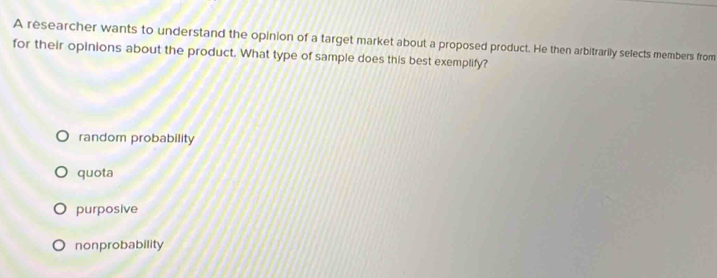 A researcher wants to understand the opinion of a target market about a proposed product. He then arbitrarily selects members from
for their opinions about the product. What type of sample does this best exemplify?
random probability
quota
purposive
nonprobability