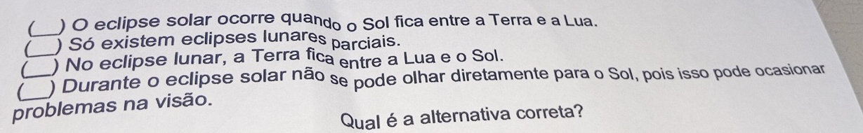  ) O eclipse solar ocorre quando o Sol fica entre a Terra e a Lua.
( _) Só existem eclipses lunares parciais.
 _) No eclipse lunar, a Terra fica entre a Lua e o Sol.
_ ) Durante o eclipse solar não se pode olhar diretamente para o Sol, pois isso pode ocasionar
problemas na visão.
Qualé a alternativa correta?