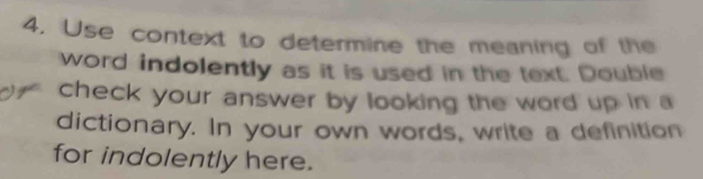 Use context to determine the meaning of the 
word indolently as it is used in the text. Double 
check your answer by looking the word up in a 
dictionary. In your own words, write a definition 
for indolently here.