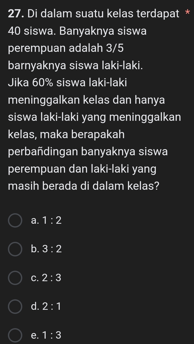 Di dalam suatu kelas terdapat *
40 siswa. Banyaknya siswa
perempuan adalah 3/5
barnyaknya siswa laki-laki.
Jika 60% siswa laki-laki
meninggalkan kelas dan hanya
siswa laki-laki yang meninggalkan
kelas, maka berapakah
perbañdingan banyaknya siswa
perempuan dan laki-laki yang
masih berada di dalam kelas?
a. 1:2
b. 3:2
C. 2:3
d. 2:1
e. 1:3