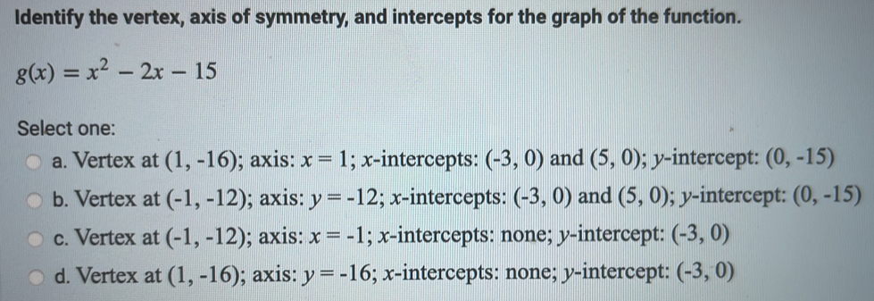 Identify the vertex, axis of symmetry, and intercepts for the graph of the function.
g(x)=x^2-2x-15
Select one:
a. Vertex at (1,-16); axis: x=1; x-intercepts: (-3,0) and (5,0); y-intercept: (0,-15)
b. Vertex at (-1,-12); axis: y=-12; x-intercepts: (-3,0) and (5,0); y-intercept: (0,-15)
c. Vertex at (-1,-12); axis: x=-1; x-intercepts: none; y-intercept: (-3,0)
d. Vertex at (1,-16); axis: y=-16; x-intercepts: none; y-intercept: (-3,0)