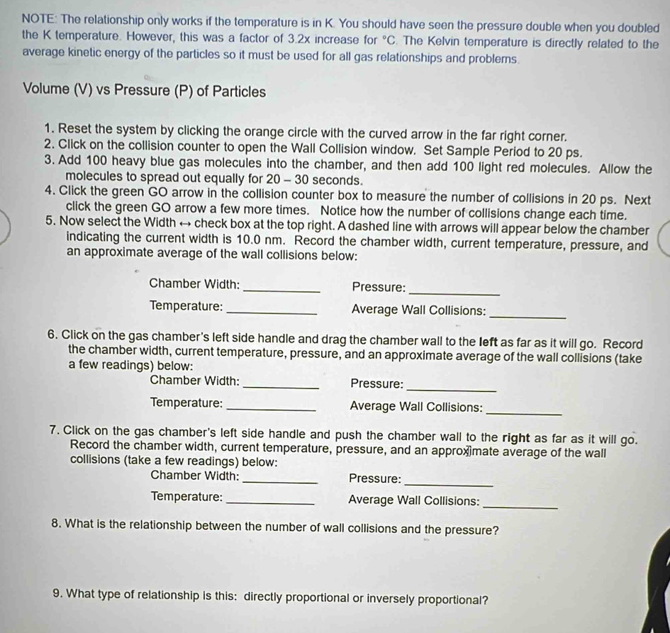 NOTE: The relationship only works if the temperature is in K. You should have seen the pressure double when you doubled 
the K temperature. However, this was a factor of 3.2x increase for°C. The Kelvin temperature is directly related to the 
average kinetic energy of the particles so it must be used for all gas relationships and problems. 
Volume (V) vs Pressure (P) of Particles 
1. Reset the system by clicking the orange circle with the curved arrow in the far right corner. 
2. Click on the collision counter to open the Wall Collision window. Set Sample Period to 20 ps. 
3. Add 100 heavy blue gas molecules into the chamber, and then add 100 light red molecules. Allow the 
molecules to spread out equally for 20 - 30 seconds. 
4. Click the green GO arrow in the collision counter box to measure the number of collisions in 20 ps. Next 
click the green GO arrow a few more times. Notice how the number of collisions change each time. 
5. Now select the Width ← check box at the top right. A dashed line with arrows will appear below the chamber 
indicating the current width is 10.0 nm. Record the chamber width, current temperature, pressure, and 
an approximate average of the wall collisions below: 
_ 
Chamber Width: _Pressure: 
Temperature:_ Average Wall Collisions: 
_ 
6. Click on the gas chamber's left side handle and drag the chamber wall to the left as far as it will go. Record 
the chamber width, current temperature, pressure, and an approximate average of the wall collisions (take 
a few readings) below: 
Chamber Width: _Pressure: 
_ 
Temperature:_ Average Wall Collisions:_ 
7. Click on the gas chamber's left side handle and push the chamber wall to the right as far as it will go. 
Record the chamber width, current temperature, pressure, and an approxmate average of the wall 
collisions (take a few readings) below: 
_ 
Chamber Width: _Pressure: 
Temperature:_ Average Wall Collisions:_ 
8. What is the relationship between the number of wall collisions and the pressure? 
9. What type of relationship is this: directly proportional or inversely proportional?