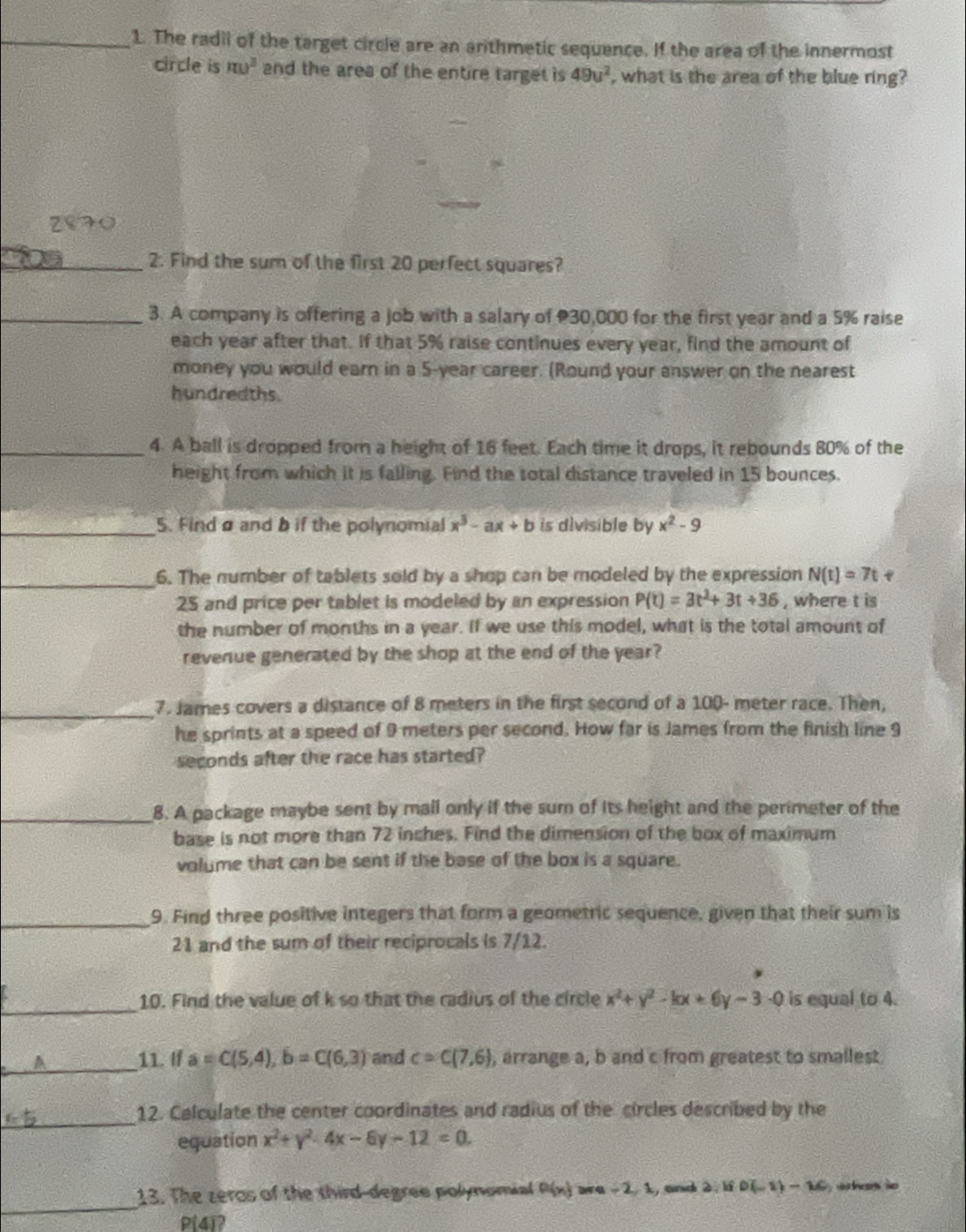 The radil of the target circle are an arithmetic sequence. If the area of the innermost
circle is m)^3 and the area of the entire target is 49u^2 what is the area of the blue ring?
_2. Find the sum of the first 20 perfect squares?
_3. A company is offering a job with a salary of 30,000 for the first year and a 5% raise
each year after that. If that 5% raise continues every year, find the amount of
money you would earn in a 5-year career. (Round your answer on the nearest
hundredths.
_4. A ball is dropped from a height of 16 feet. Each time it drops, it rebounds 80% of the
height from which it is falling. Find the total distance traveled in 15 bounces.
_5. Findø and b if the polynomial x^3-ax+b is divisible by x^2-9
_
6. The number of tablets sold by a shop can be modeled by the expression N(t)=7t
25 and price per tablet is modeled by an expression P(t)=3t^2+3t+36 , where t is
the number of months in a year. If we use this model, what is the total amount of
revenue generated by the shop at the end of the year?
_
7. James covers a distance of 8 meters in the first second of a 100- meter race. Then,
he sprints at a speed of 9 meters per second. How far is James from the finish line 9
seconds after the race has started?
_8. A package maybe sent by mall only if the sum of its height and the perimeter of the
base is not more than 72 inches. Find the dimension of the box of maximum
volume that can be sent if the base of the box is a square.
_9. Find three positive integers that form a geometric sequence, given that their sum is
21 and the sum of their reciprocals is 7/12.
_
10. Find the value of k so that the radius of the circle x^2+y^2-kx+6y-3-0 is equal to 4.
_
A 11. If a=C(5,4),b=C(6,3) and c=C(7,6) , arrange a, b and c from greatest to smallest.
_
12. Calculate the center coordinates and radius of the circles described by the
equation x^2+y^2-4x-6y-12=0.
_
13. The zeros of the third-degree polynomial P(x) are -2,1 , and 2 |iii)(-1)-16
P(4)?