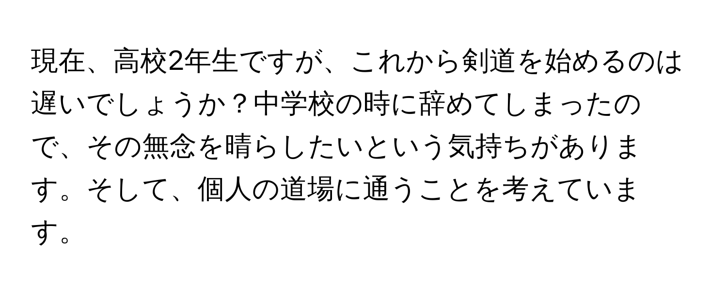 現在、高校2年生ですが、これから剣道を始めるのは遅いでしょうか？中学校の時に辞めてしまったので、その無念を晴らしたいという気持ちがあります。そして、個人の道場に通うことを考えています。