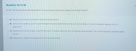 of 50
All the following are permitted exemptions to the premature distritution pensly tax for IFAs EXCEPT
A) distributions made to purchase a secoad vacation home
B distributions made to pay for qualifed higher education expenses incured by the ind vidual, or by the individual's spouse, child, or
ghān dc hì là
G) distributions that are made to pay for the owner s medical care, but oely to the exfent they exceed 7.5% of the individual's adjusted grows
i ncom e
D) distributions made for a qualified first-time noine purchase