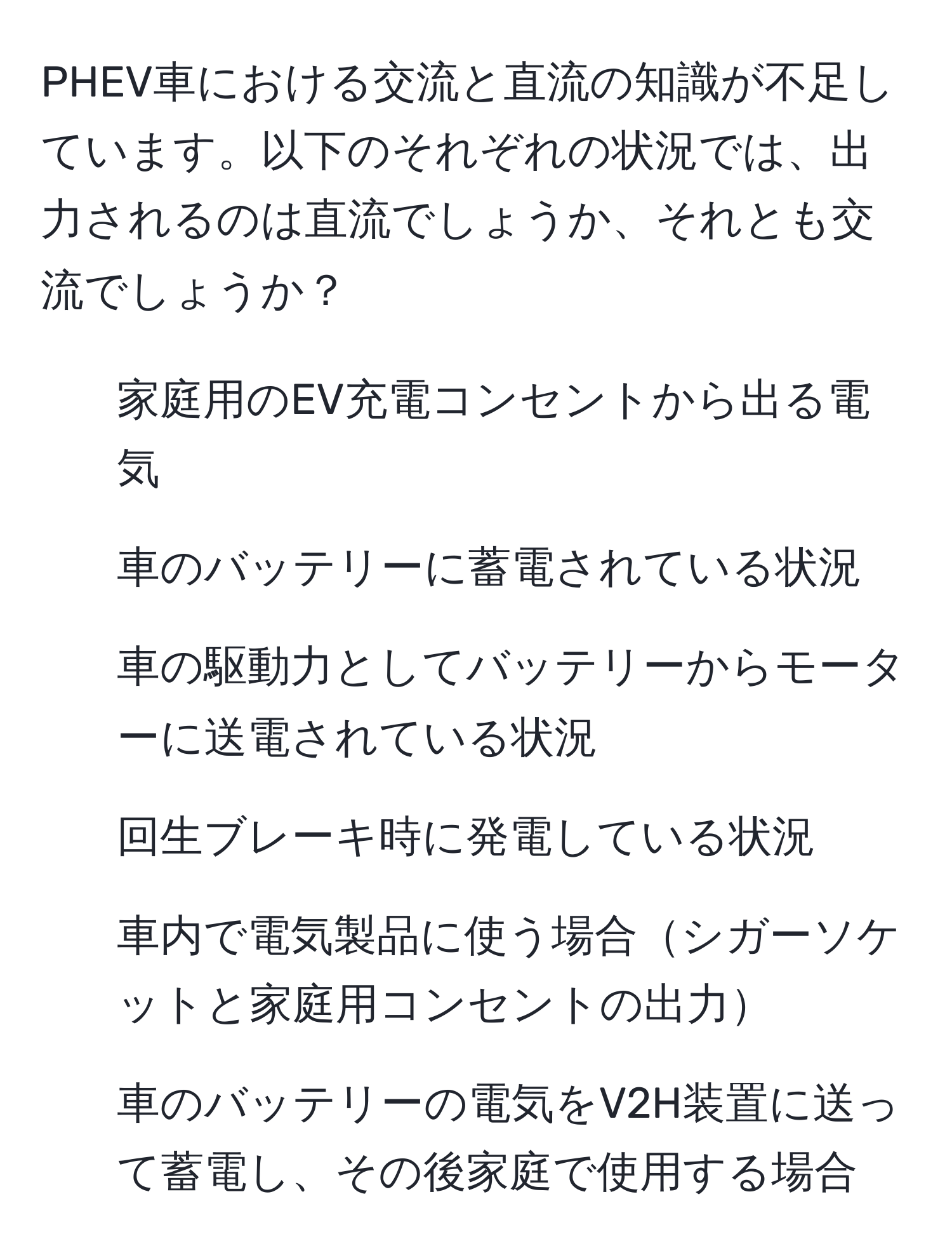 PHEV車における交流と直流の知識が不足しています。以下のそれぞれの状況では、出力されるのは直流でしょうか、それとも交流でしょうか？
1. 家庭用のEV充電コンセントから出る電気
2. 車のバッテリーに蓄電されている状況
3. 車の駆動力としてバッテリーからモーターに送電されている状況
4. 回生ブレーキ時に発電している状況
5. 車内で電気製品に使う場合シガーソケットと家庭用コンセントの出力
6. 車のバッテリーの電気をV2H装置に送って蓄電し、その後家庭で使用する場合