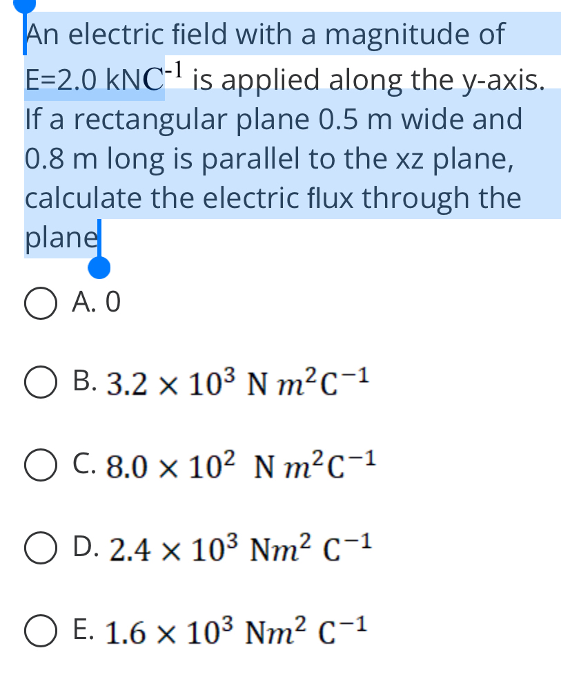 An electric field with a magnitude of
E=2.0kNC^(-1) is applied along the y-axis.
If a rectangular plane 0.5 m wide and
0.8 m long is parallel to the xz plane,
calculate the electric flux through the
plane
A. 0
B. 3.2* 10^3Nm^2C^(-1)
C. 8.0* 10^2Nm^2C^(-1)
D. 2.4* 10^3Nm^2C^(-1)
E. 1.6* 10^3Nm^2C^(-1)