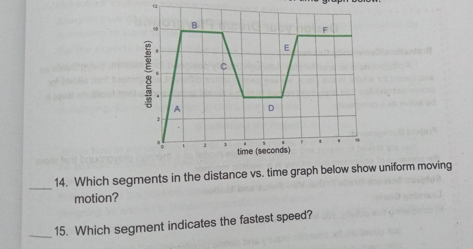 12 
_ 
14. Which segments in the distance vs. time graph be uniform moving 
motion? 
_15. Which segment indicates the fastest speed?