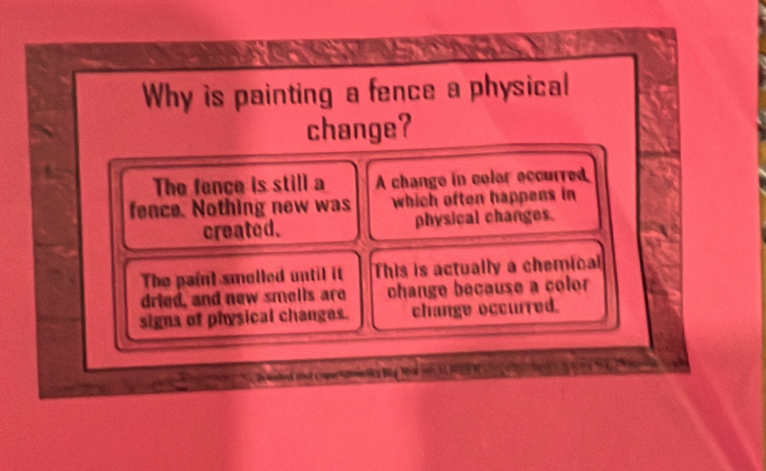 Why is painting a fence a physical
change?
The fence is still a A change in colar eccurred
fence. Nothing new was which often happens in
created. physical changes.
The paint smelled until it This is actually a chemical
dried, and new smells are change because a color
signs of physical changes. change occurred.