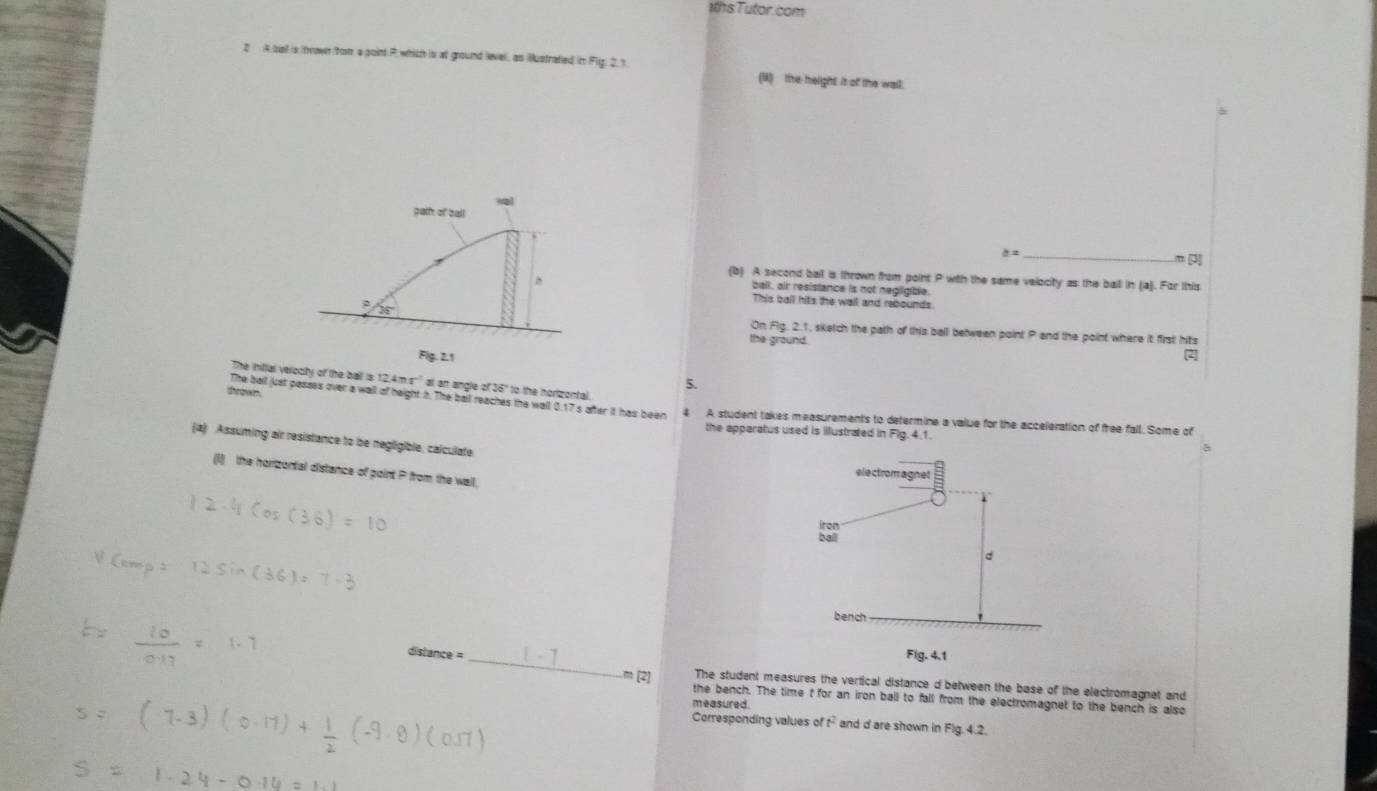 1ths Tutor. com 
2 A ball is trown from a point P which is at ground level, as illustrated in Flig. 2.1 (B)the helight it of the wall. 
palth of ball
b= _ 
” [ 
^ 
(b) A second ball is thrown from point P with the same velocity as the ball in (a). For this 
ball, air resistance is not negligible. 
This bail hits the wail and rebounds
36° On Fig. 2.1, sketch the path of this ball between point P and the point where it first hits 
the ground. 
Fig. 2.1 
2 
The inittal velocity of the ball is 12,4m s ' at an angle of 36" to the norizontal. 
5. 
thrown. 
The ball just passes over a wall of height i. The ball reaches the wall 0.17 s after it has been 4 A student takes measurements to determine a value for the acceleration of free fall. Some of 
the apparatus used is illustrated in Fig. 4.1. 
(a) Assuming air resistance to be negligible, calculate 
(I) the horizontal distance of point P from the wall, 
dislance = _ 
The student measures the vertical distance d between the base of the electromagnet and
m [2] the bench. The time t for an iron ball to fall from the electromagnet to the bench is also 
measured. 
Corresponding values of t^2 and d are shown in Fig. 4.2.