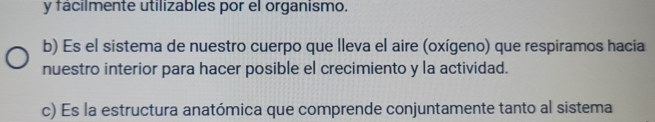 fácilmente utilizables por el organismo.
b) Es el sistema de nuestro cuerpo que lleva el aire (oxígeno) que respiramos hacia
nuestro interior para hacer posible el crecimiento y la actividad.
c) Es la estructura anatómica que comprende conjuntamente tanto al sistema