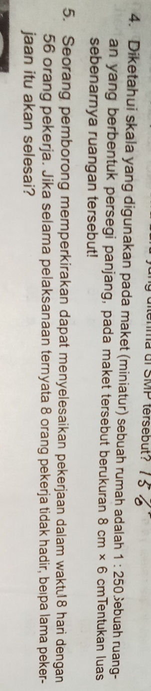 enma di SMP tersebut? 
4. Diketahui skala yang digunakan pada maket (miniatur) sebuah rumah adalah 1:250 ) Sebuah ruang- 
an yang berbentuk persegi panjang, pada maket tersebut berukuran 8cm* 6cmT entukan luas 
sebenarnya ruangan tersebut! 
5. Seorang pemborong memperkirakan dapat menyelesaikan pekerjaan dalam waktu18 hari dengan
56 orang pekerja. Jika selama pelaksanaan ternyata 8 orang pekerja tidak hadir, beıpa lama peker- 
jaan itu akan selesai?
