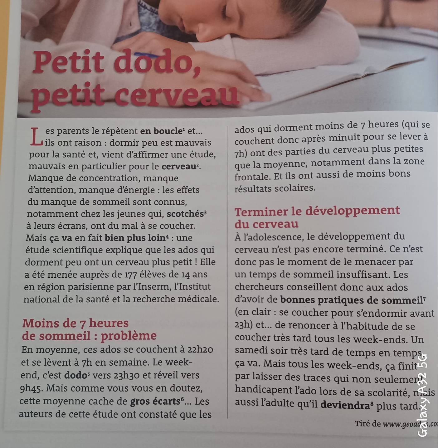 Th es parents le répètent en boucle¹ et... ados qui dorment moins de 7 heures (qui se
* ils ont raison : dormir peu est mauvais couchent donc après minuit pour se lever à
pour la santé et, vient d’affirmer une étude, 7h) ont des parties du cerveau plus petites
mauvais en particulier pour le cerveau². que la moyenne, notamment dans la zone
Manque de concentration, manque frontale. Et ils ont aussi de moins bons
d'attention, manque dénergie : les effets résultats scolaires.
du manque de sommeil sont connus,
notamment chez les jeunes qui, scotchés³ Terminer le développement
à leurs écrans, ont du mal à se coucher. du cerveau
Mais ça va en fait bien plus loin⁴ : une À l'adolescence, le développement du
étude scientifique explique que les ados qui cerveau n'est pas encore terminé. Ce n'est
dorment peu ont un cerveau plus petit ! Elle donc pas le moment de le menacer par
a été menée auprès de 177 élèves de 14 ans un temps de sommeil insuffisant. Les
en région parisienne par l’Inserm, l’Institut chercheurs conseillent donc aux ados
national de la santé et la recherche médicale. d'avoir de bonnes pratiques de sommeil'
(en clair : se coucher pour s’endormir avant
Moins de 7 heures 23h) et... de renoncer à l'habitude de se
de sommeil : problème coucher très tard tous les week-ends. Un
En moyenne, ces ados se couchent à 22h2o samedi soir très tard de temps en temps
et se lèvent à 7h en semaine. Le week- ça va. Mais tous les week-ends, ça finit
end, c’est dodo⁵ vers 23h30 et réveil vers par laisser des traces qui non seulemen 
9h45. Mais comme vous vous en doutez, handicapent l'ado lors de sa scolarité, mais
cette moyenne cache de gros écartsé... Les aussi ladulte qu'il deviendra^8 plus tard.
auteurs de cette étude ont constaté que les
Tiré de www.geoad s.co